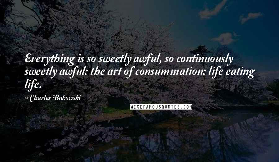 Charles Bukowski Quotes: Everything is so sweetly awful, so continuously sweetly awful: the art of consummation: life eating life.