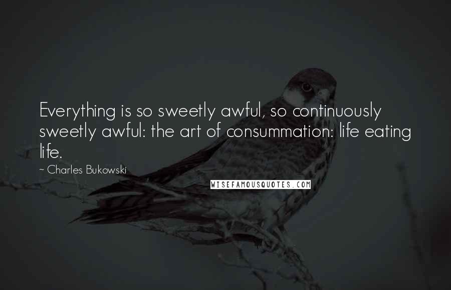 Charles Bukowski Quotes: Everything is so sweetly awful, so continuously sweetly awful: the art of consummation: life eating life.