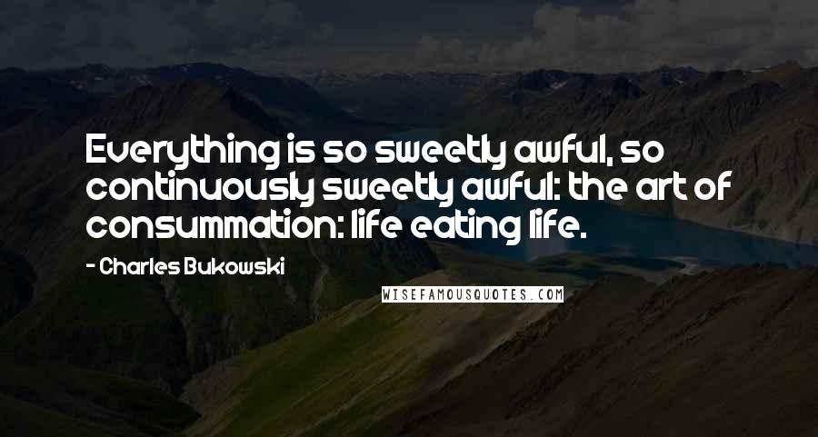 Charles Bukowski Quotes: Everything is so sweetly awful, so continuously sweetly awful: the art of consummation: life eating life.