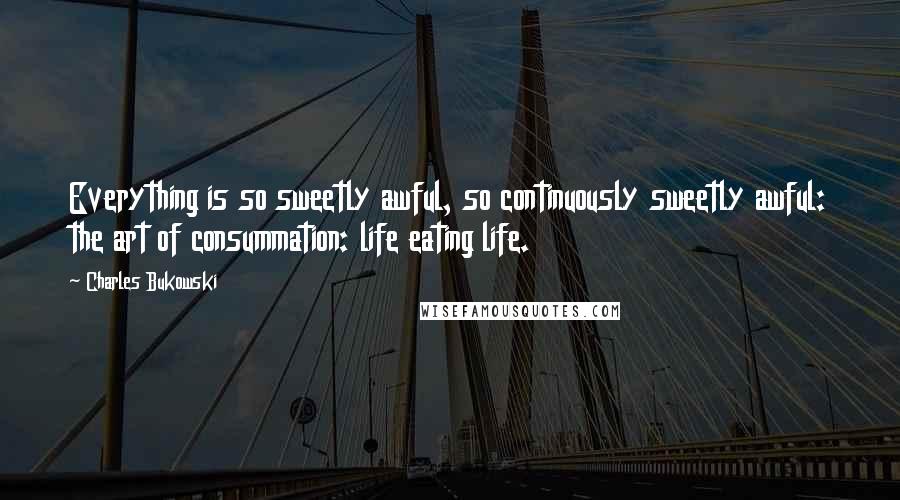 Charles Bukowski Quotes: Everything is so sweetly awful, so continuously sweetly awful: the art of consummation: life eating life.