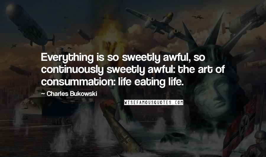 Charles Bukowski Quotes: Everything is so sweetly awful, so continuously sweetly awful: the art of consummation: life eating life.