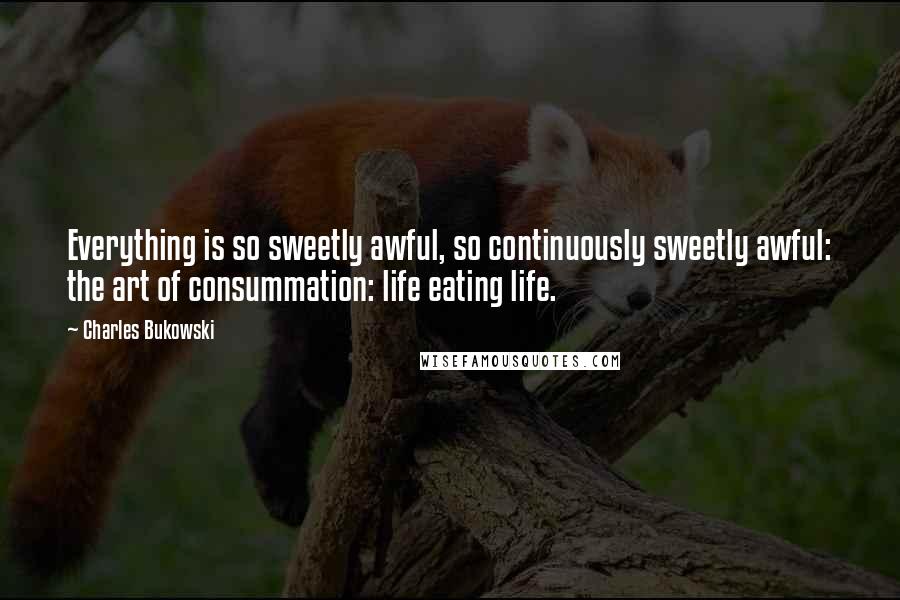 Charles Bukowski Quotes: Everything is so sweetly awful, so continuously sweetly awful: the art of consummation: life eating life.