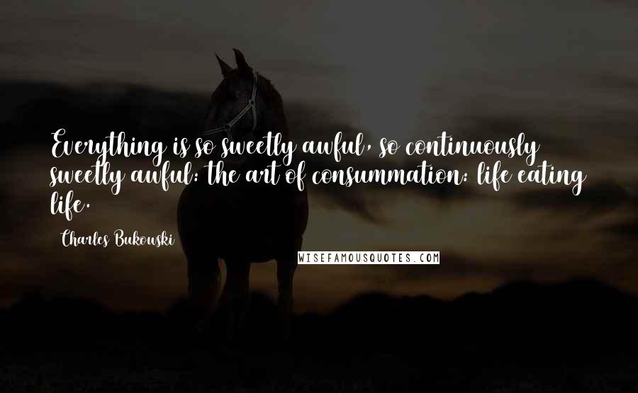 Charles Bukowski Quotes: Everything is so sweetly awful, so continuously sweetly awful: the art of consummation: life eating life.