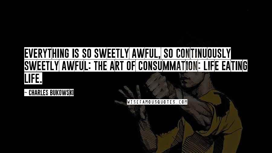 Charles Bukowski Quotes: Everything is so sweetly awful, so continuously sweetly awful: the art of consummation: life eating life.