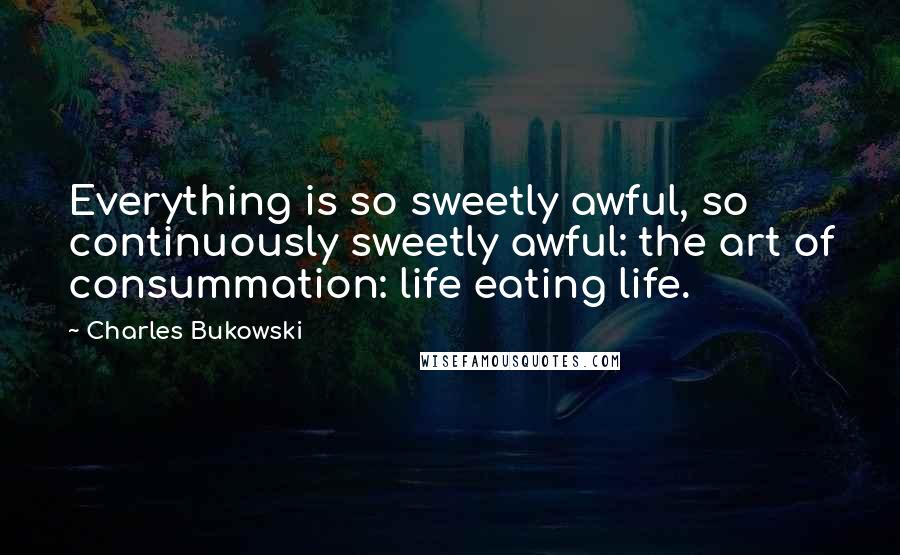 Charles Bukowski Quotes: Everything is so sweetly awful, so continuously sweetly awful: the art of consummation: life eating life.