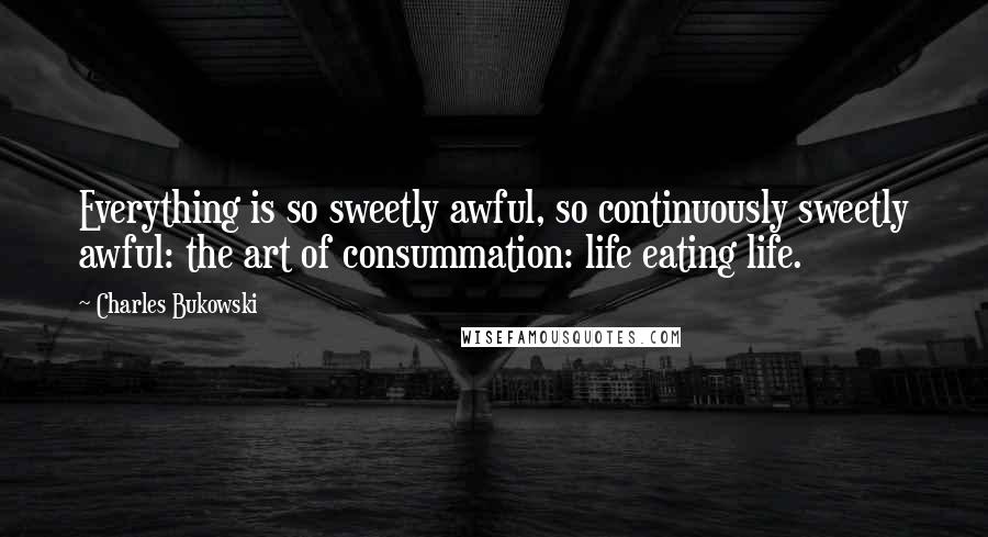 Charles Bukowski Quotes: Everything is so sweetly awful, so continuously sweetly awful: the art of consummation: life eating life.