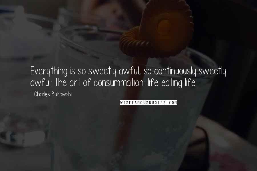 Charles Bukowski Quotes: Everything is so sweetly awful, so continuously sweetly awful: the art of consummation: life eating life.
