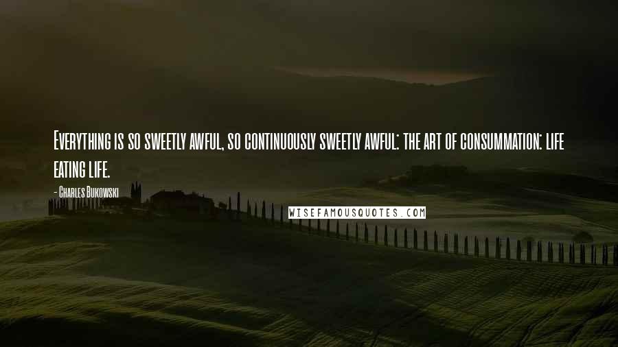 Charles Bukowski Quotes: Everything is so sweetly awful, so continuously sweetly awful: the art of consummation: life eating life.