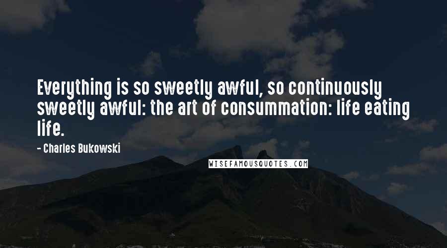 Charles Bukowski Quotes: Everything is so sweetly awful, so continuously sweetly awful: the art of consummation: life eating life.