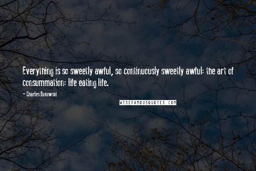 Charles Bukowski Quotes: Everything is so sweetly awful, so continuously sweetly awful: the art of consummation: life eating life.