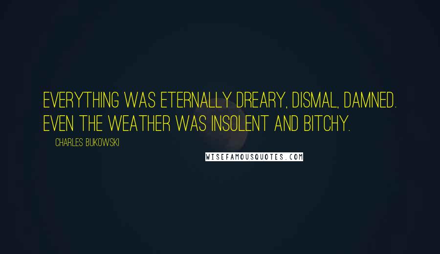 Charles Bukowski Quotes: Everything was eternally dreary, dismal, damned. Even the weather was insolent and bitchy.