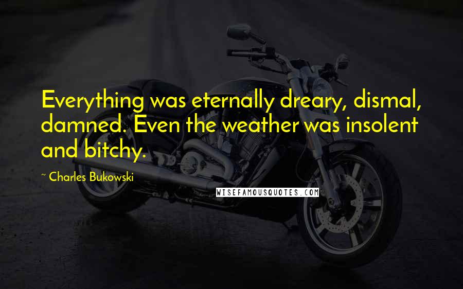 Charles Bukowski Quotes: Everything was eternally dreary, dismal, damned. Even the weather was insolent and bitchy.