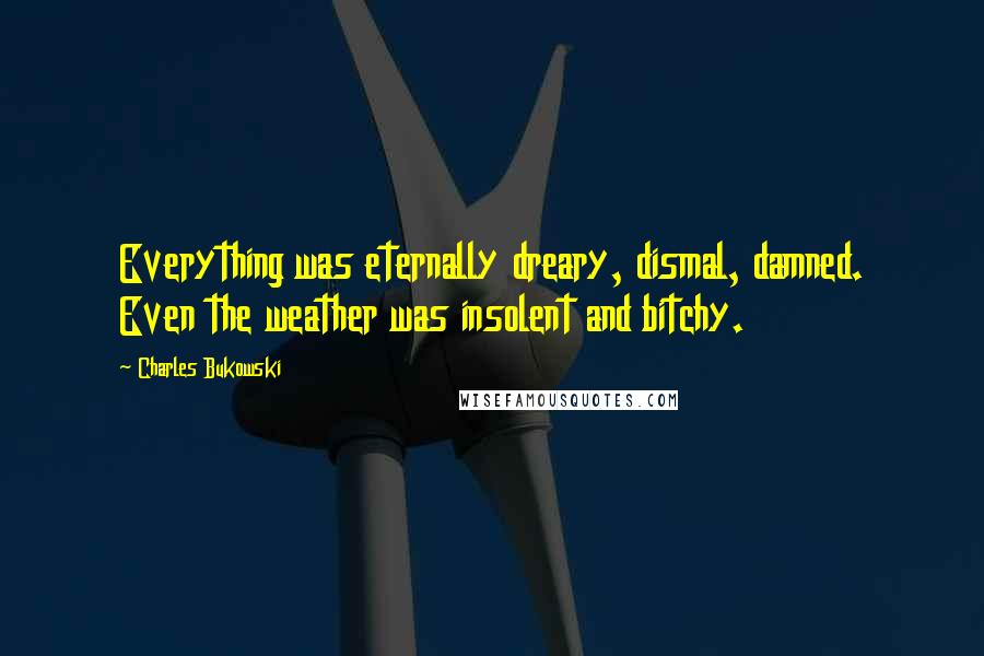 Charles Bukowski Quotes: Everything was eternally dreary, dismal, damned. Even the weather was insolent and bitchy.