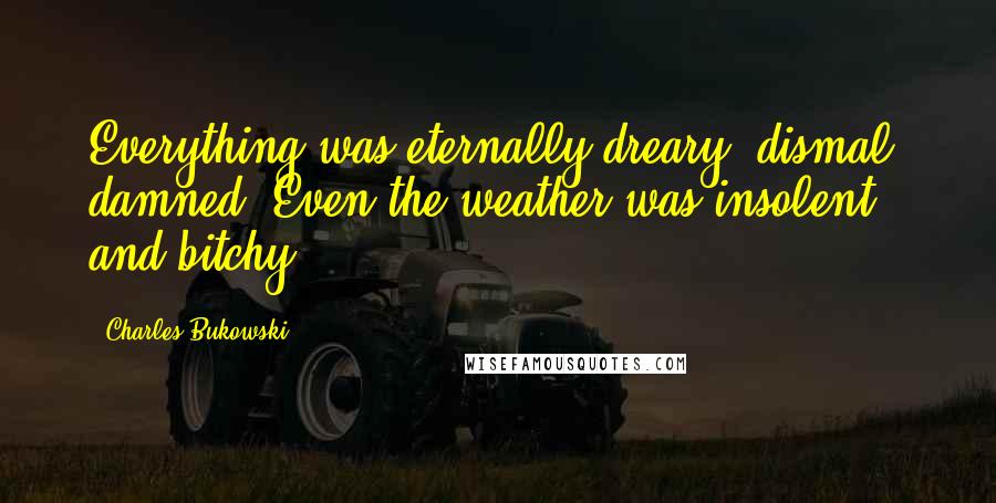 Charles Bukowski Quotes: Everything was eternally dreary, dismal, damned. Even the weather was insolent and bitchy.