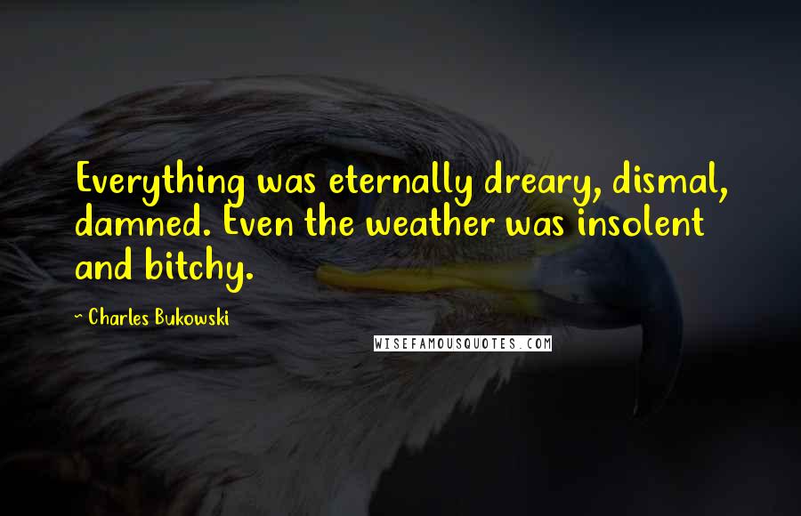 Charles Bukowski Quotes: Everything was eternally dreary, dismal, damned. Even the weather was insolent and bitchy.