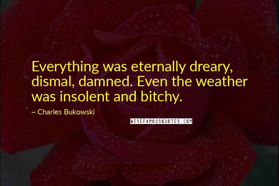 Charles Bukowski Quotes: Everything was eternally dreary, dismal, damned. Even the weather was insolent and bitchy.