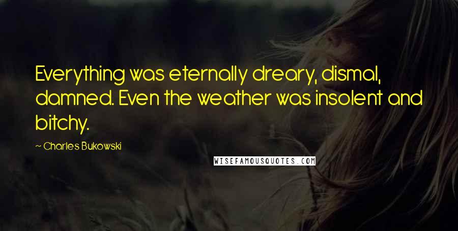 Charles Bukowski Quotes: Everything was eternally dreary, dismal, damned. Even the weather was insolent and bitchy.