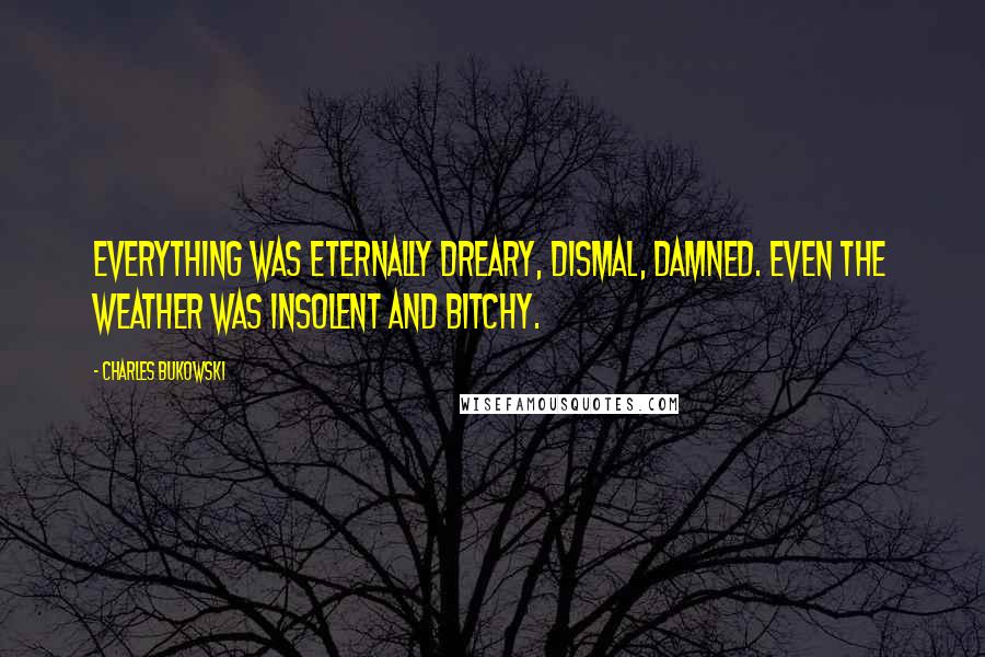 Charles Bukowski Quotes: Everything was eternally dreary, dismal, damned. Even the weather was insolent and bitchy.