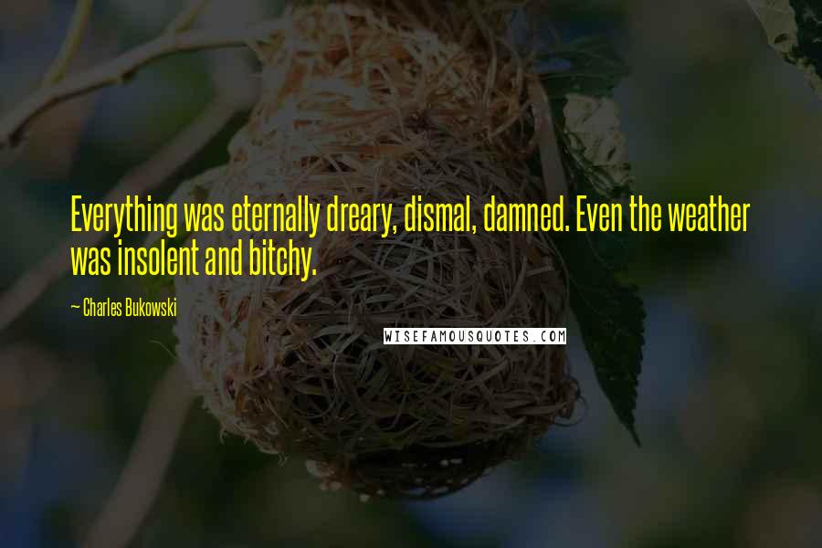 Charles Bukowski Quotes: Everything was eternally dreary, dismal, damned. Even the weather was insolent and bitchy.