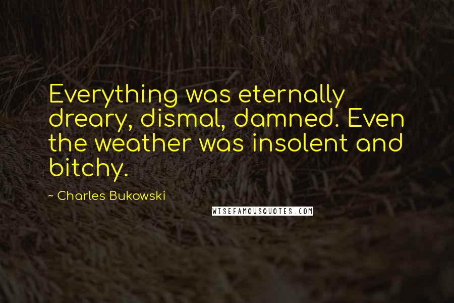 Charles Bukowski Quotes: Everything was eternally dreary, dismal, damned. Even the weather was insolent and bitchy.