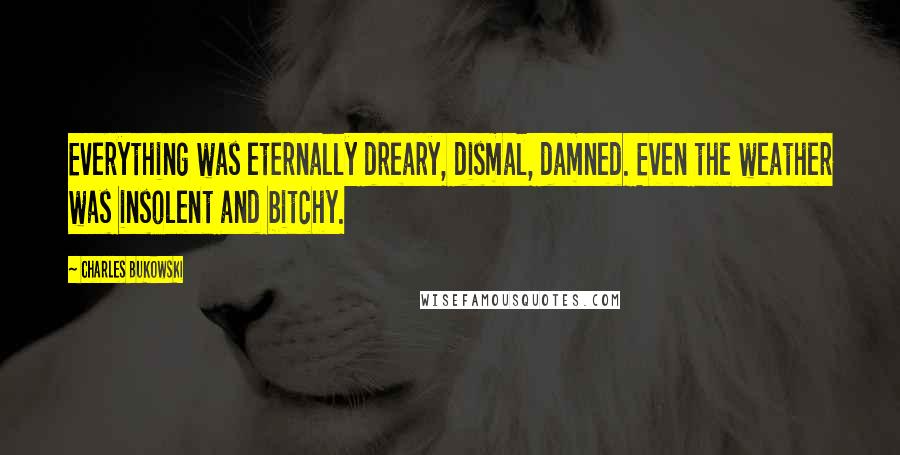 Charles Bukowski Quotes: Everything was eternally dreary, dismal, damned. Even the weather was insolent and bitchy.