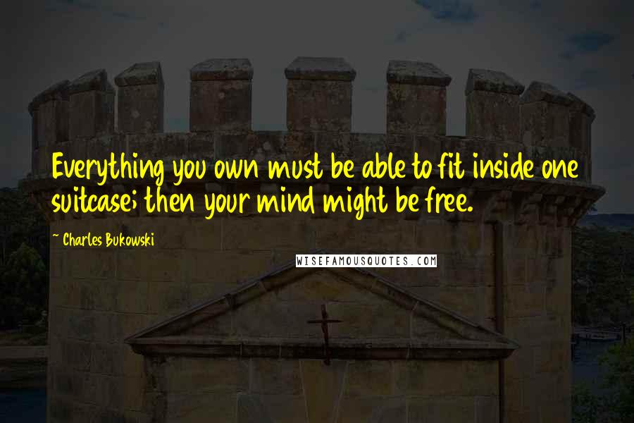 Charles Bukowski Quotes: Everything you own must be able to fit inside one suitcase; then your mind might be free.