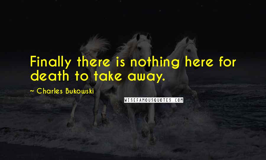 Charles Bukowski Quotes: Finally there is nothing here for death to take away.