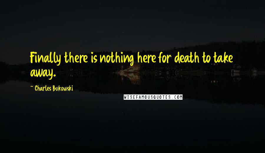 Charles Bukowski Quotes: Finally there is nothing here for death to take away.