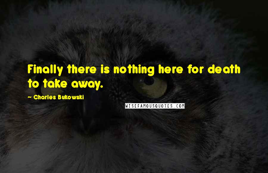Charles Bukowski Quotes: Finally there is nothing here for death to take away.