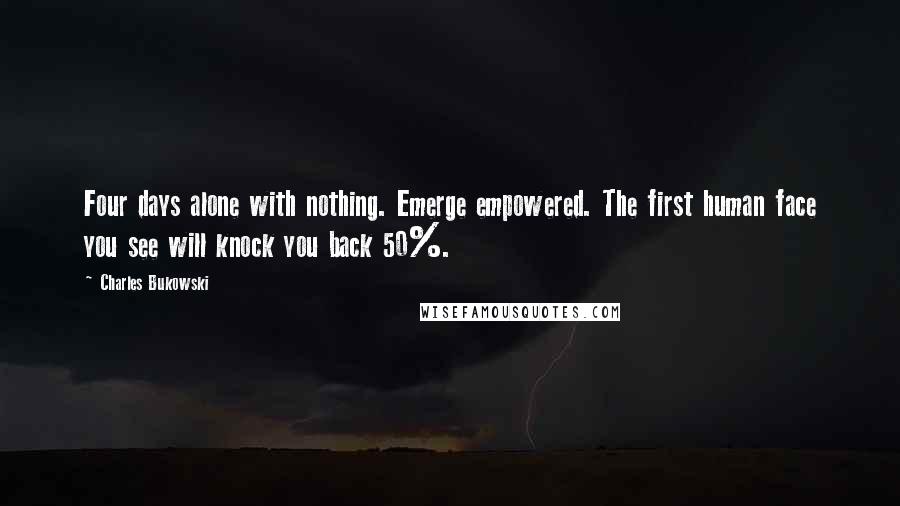 Charles Bukowski Quotes: Four days alone with nothing. Emerge empowered. The first human face you see will knock you back 50%.