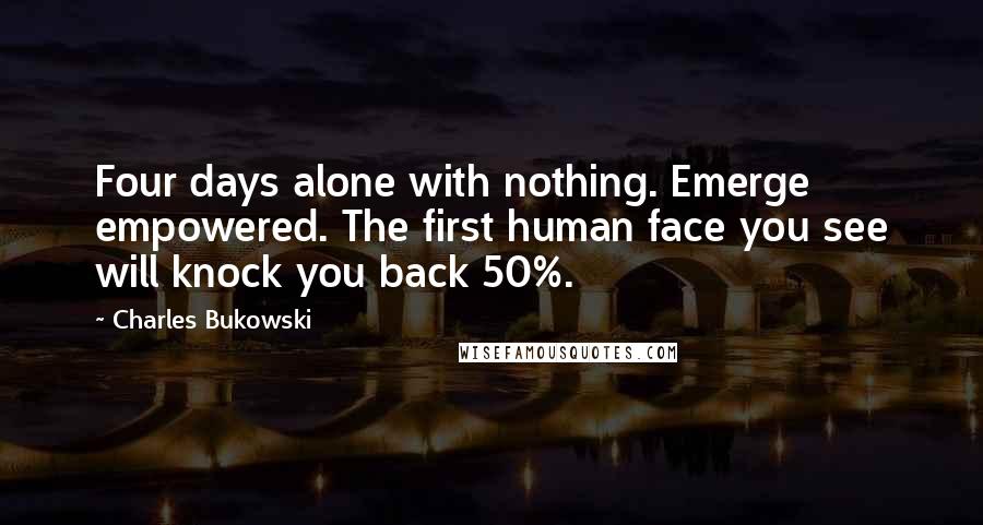 Charles Bukowski Quotes: Four days alone with nothing. Emerge empowered. The first human face you see will knock you back 50%.