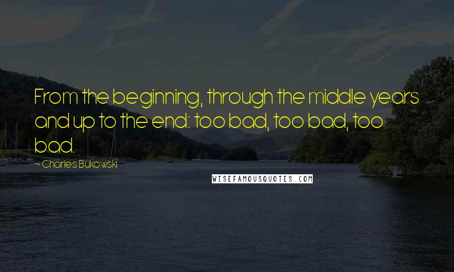 Charles Bukowski Quotes: From the beginning, through the middle years and up to the end: too bad, too bad, too bad.