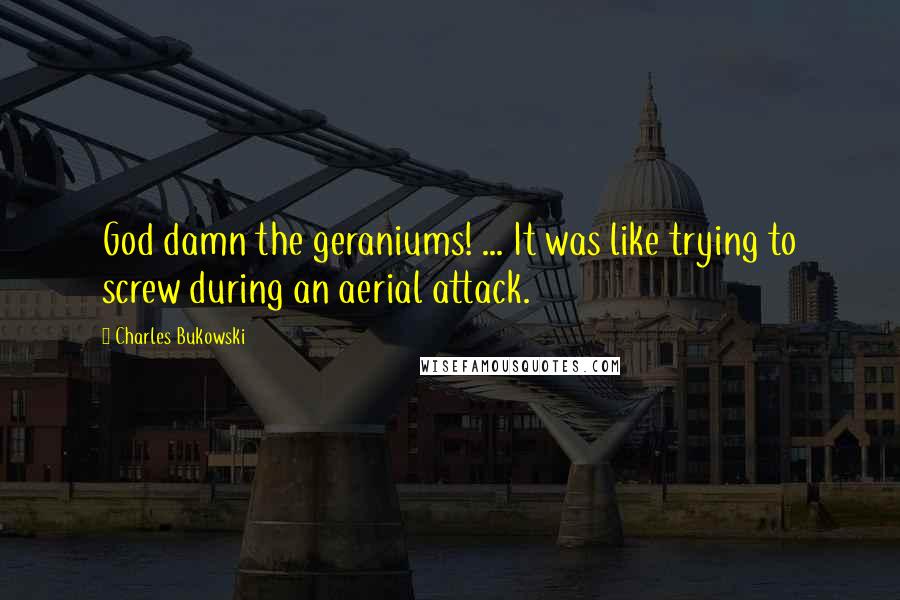 Charles Bukowski Quotes: God damn the geraniums! ... It was like trying to screw during an aerial attack.