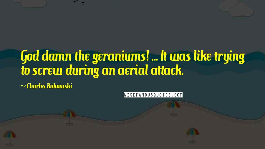 Charles Bukowski Quotes: God damn the geraniums! ... It was like trying to screw during an aerial attack.