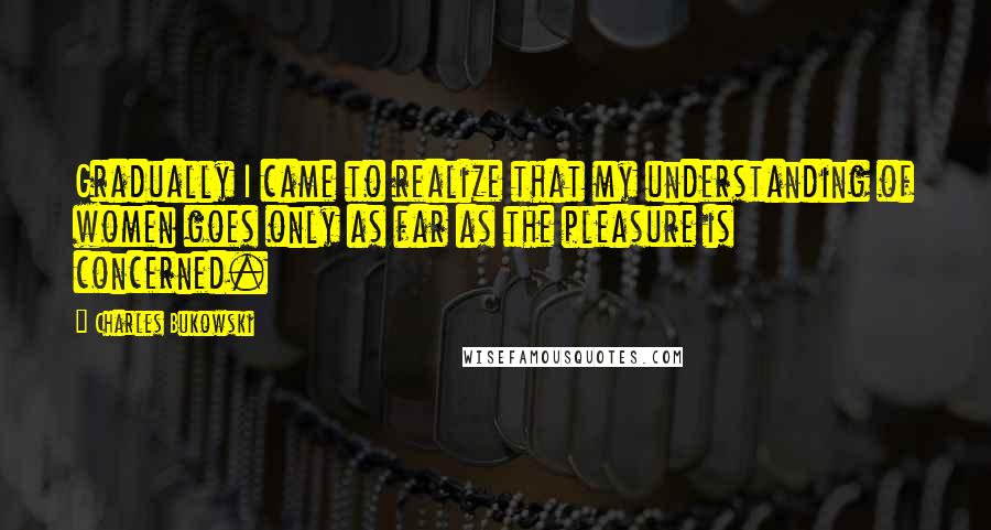 Charles Bukowski Quotes: Gradually I came to realize that my understanding of women goes only as far as the pleasure is concerned.