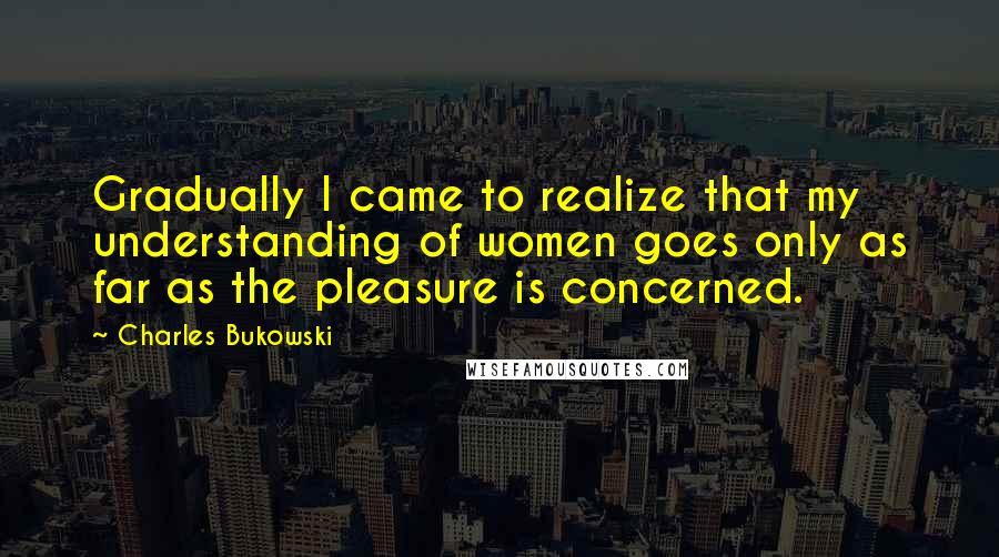 Charles Bukowski Quotes: Gradually I came to realize that my understanding of women goes only as far as the pleasure is concerned.