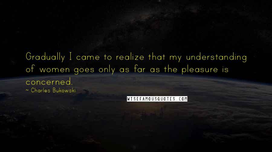 Charles Bukowski Quotes: Gradually I came to realize that my understanding of women goes only as far as the pleasure is concerned.