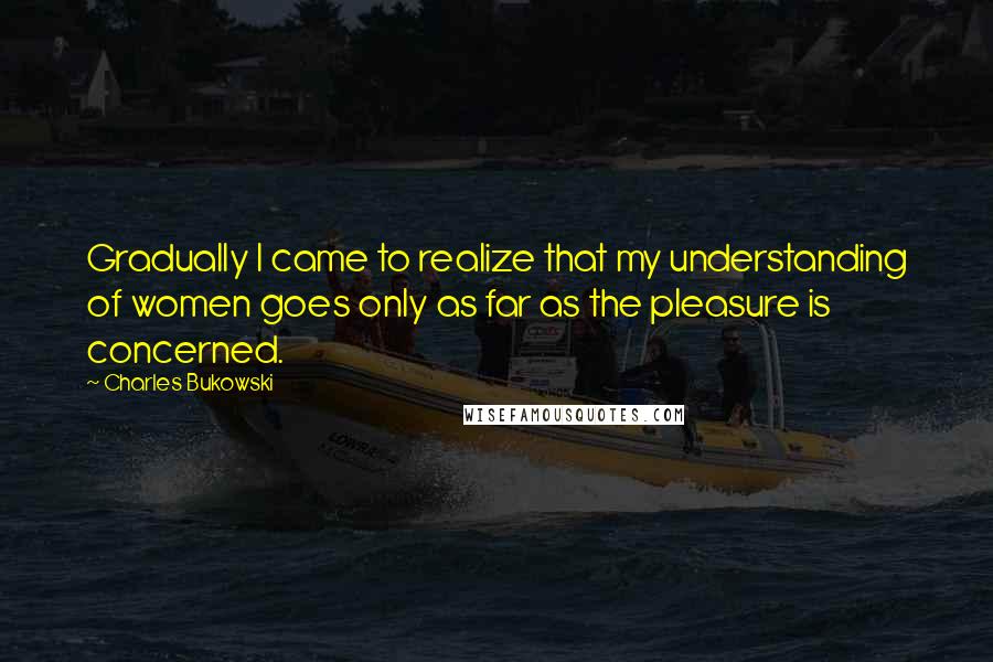Charles Bukowski Quotes: Gradually I came to realize that my understanding of women goes only as far as the pleasure is concerned.