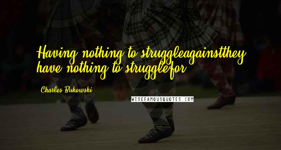 Charles Bukowski Quotes: Having nothing to struggleagainstthey have nothing to strugglefor.