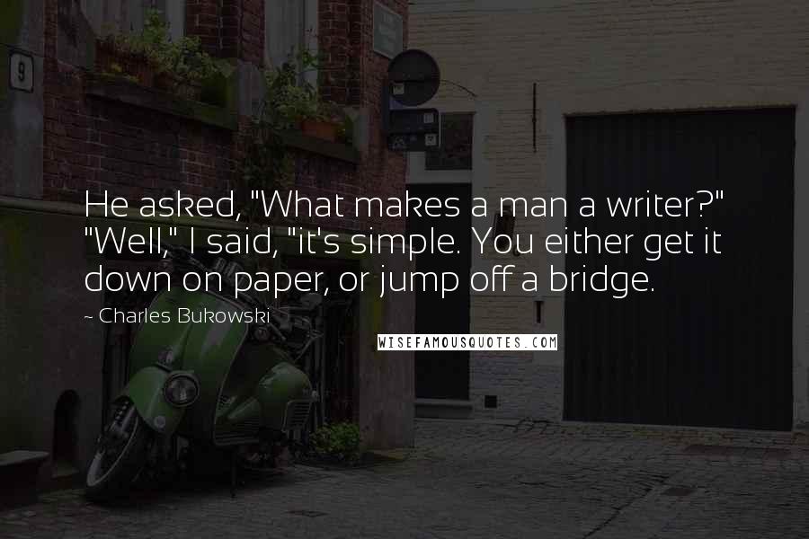 Charles Bukowski Quotes: He asked, "What makes a man a writer?" "Well," I said, "it's simple. You either get it down on paper, or jump off a bridge.