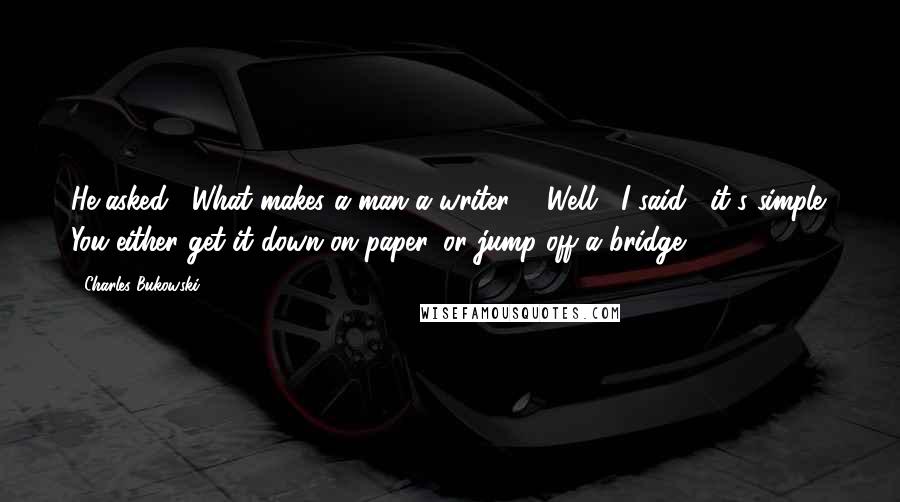 Charles Bukowski Quotes: He asked, "What makes a man a writer?" "Well," I said, "it's simple. You either get it down on paper, or jump off a bridge.