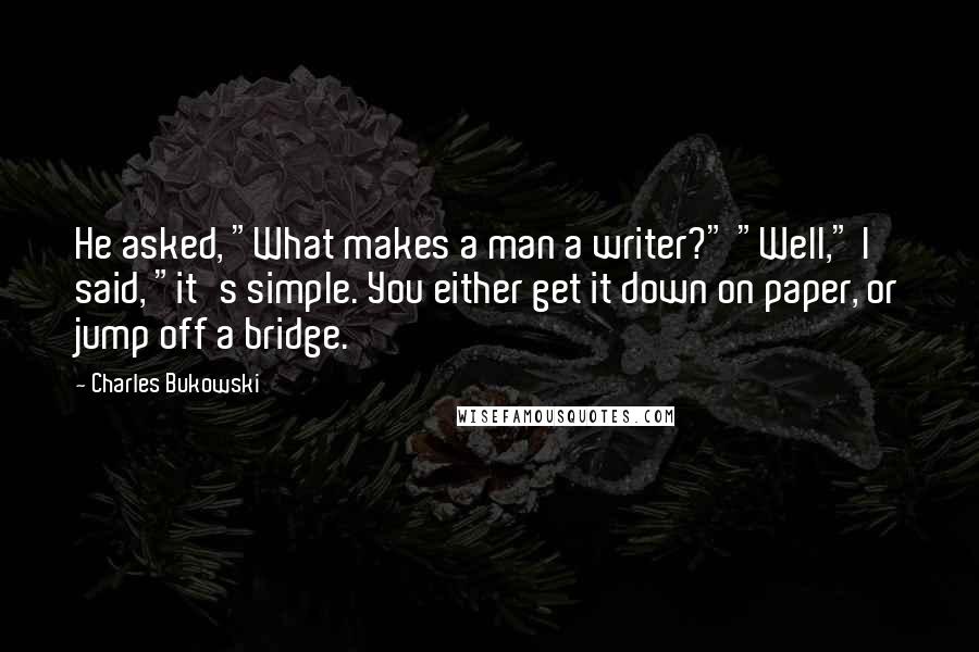 Charles Bukowski Quotes: He asked, "What makes a man a writer?" "Well," I said, "it's simple. You either get it down on paper, or jump off a bridge.