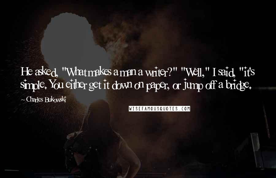 Charles Bukowski Quotes: He asked, "What makes a man a writer?" "Well," I said, "it's simple. You either get it down on paper, or jump off a bridge.