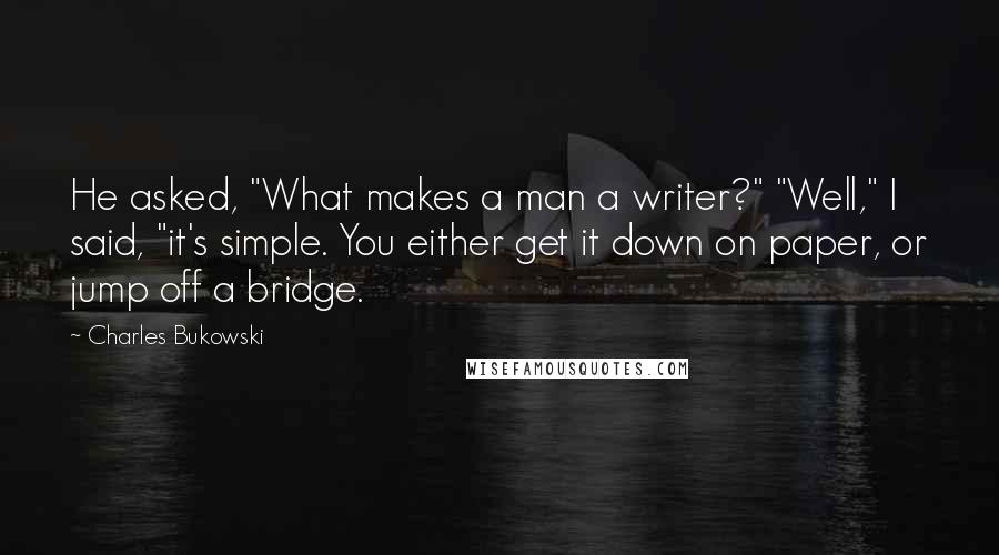Charles Bukowski Quotes: He asked, "What makes a man a writer?" "Well," I said, "it's simple. You either get it down on paper, or jump off a bridge.