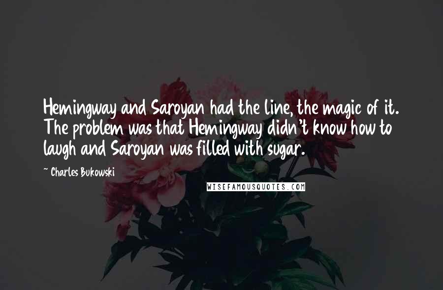 Charles Bukowski Quotes: Hemingway and Saroyan had the line, the magic of it. The problem was that Hemingway didn't know how to laugh and Saroyan was filled with sugar.