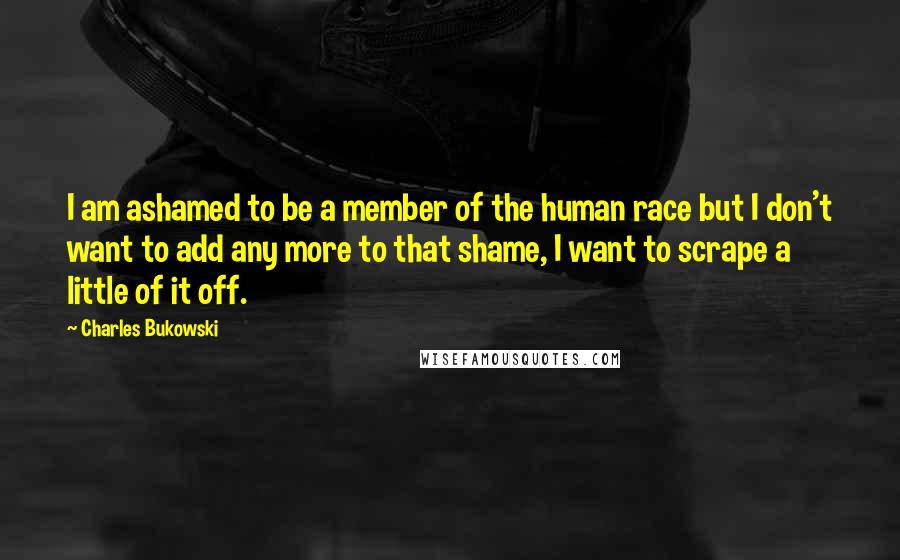 Charles Bukowski Quotes: I am ashamed to be a member of the human race but I don't want to add any more to that shame, I want to scrape a little of it off.