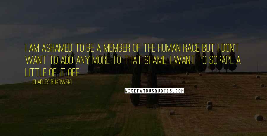 Charles Bukowski Quotes: I am ashamed to be a member of the human race but I don't want to add any more to that shame, I want to scrape a little of it off.