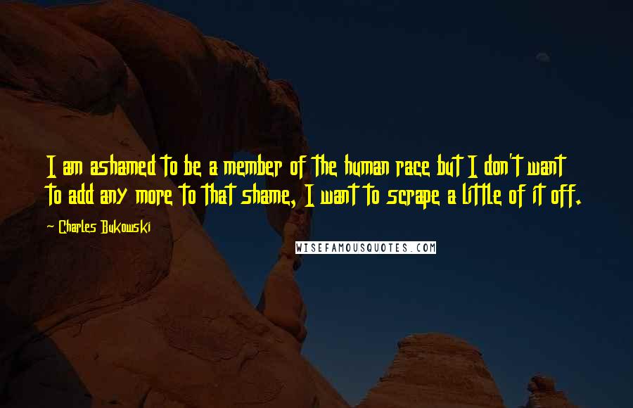 Charles Bukowski Quotes: I am ashamed to be a member of the human race but I don't want to add any more to that shame, I want to scrape a little of it off.