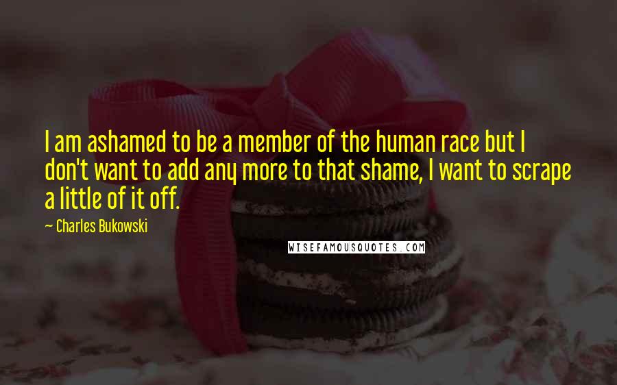 Charles Bukowski Quotes: I am ashamed to be a member of the human race but I don't want to add any more to that shame, I want to scrape a little of it off.