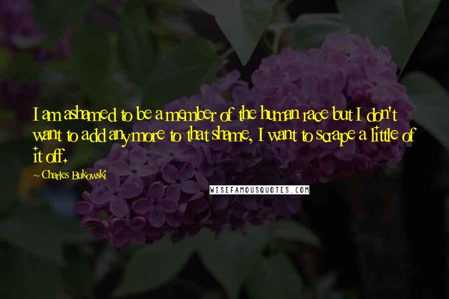 Charles Bukowski Quotes: I am ashamed to be a member of the human race but I don't want to add any more to that shame, I want to scrape a little of it off.